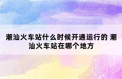 潮汕火车站什么时候开通运行的 潮汕火车站在哪个地方